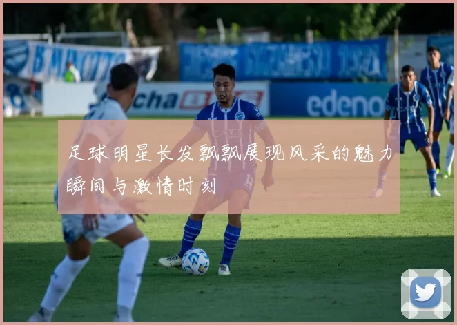 足球明星长发飘飘展现风采的魅力瞬间与激情时刻