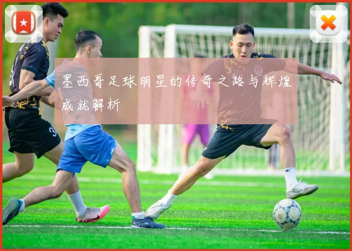 墨西哥足球明星的传奇之路与辉煌成就解析