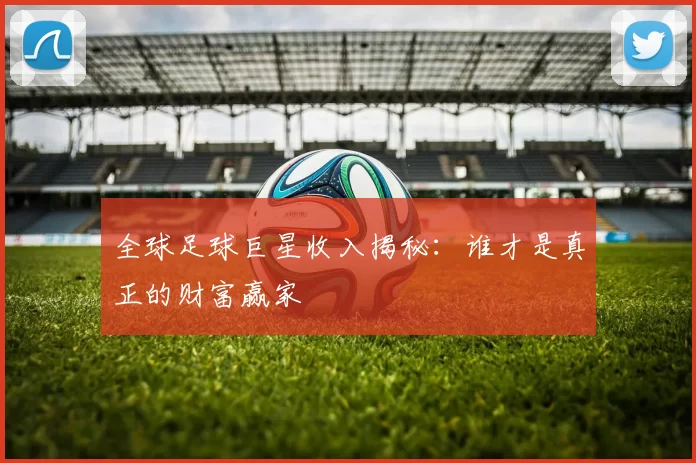 全球足球巨星收入揭秘：谁才是真正的财富赢家