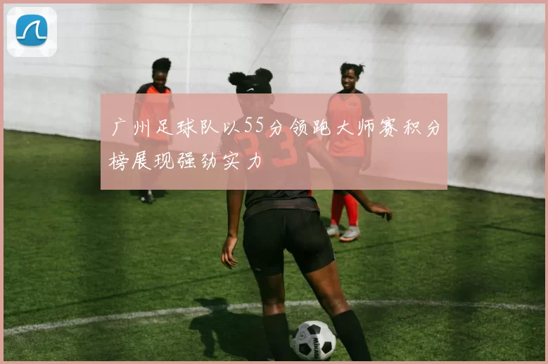 广州足球队以55分领跑大师赛积分榜展现强劲实力