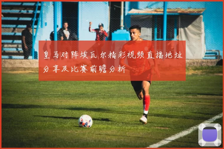 皇马对阵埃瓦尔精彩视频直播地址分享及比赛前瞻分析