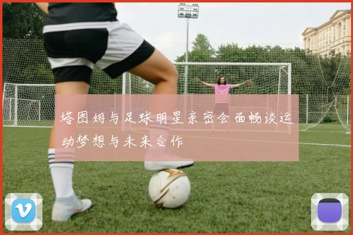塔图姆与足球明星亲密会面畅谈运动梦想与未来合作