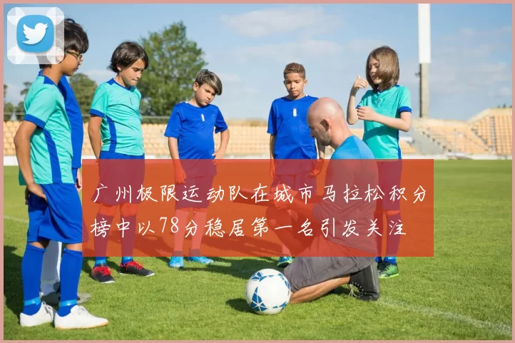 广州极限运动队在城市马拉松积分榜中以78分稳居第一名引发关注