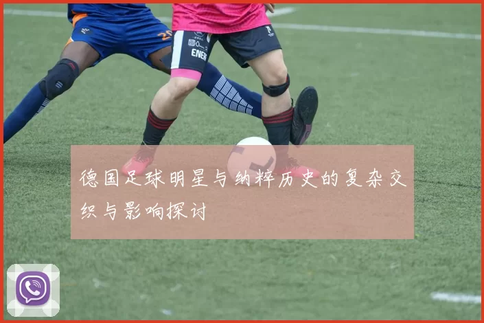 德国足球明星与纳粹历史的复杂交织与影响探讨