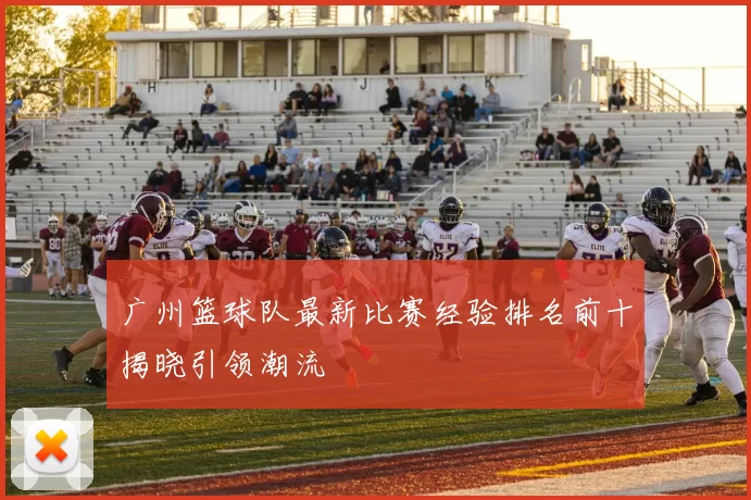 广州篮球队最新比赛经验排名前十揭晓引领潮流