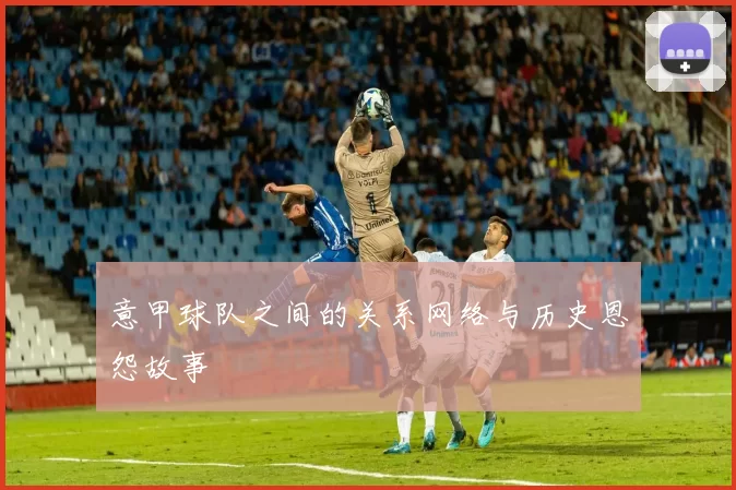 意甲球队之间的关系网络与历史恩怨故事