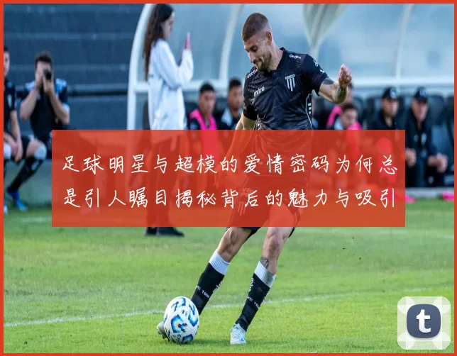 足球明星与超模的爱情密码为何总是引人瞩目揭秘背后的魅力与吸引力