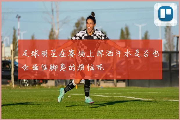 足球明星在赛场上挥洒汗水是否也会面临脚臭的烦恼呢