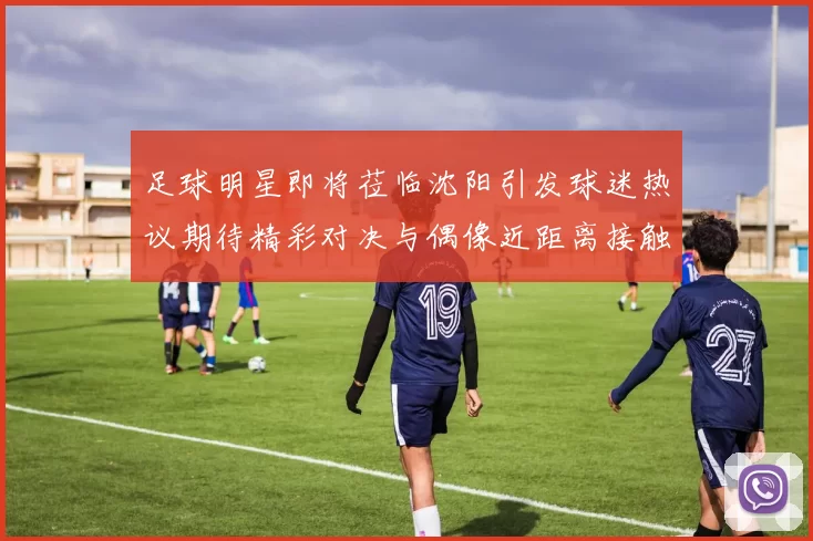 足球明星即将莅临沈阳引发球迷热议期待精彩对决与偶像近距离接触