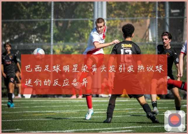 巴西足球明星染黄头发引发热议球迷们的反应各异