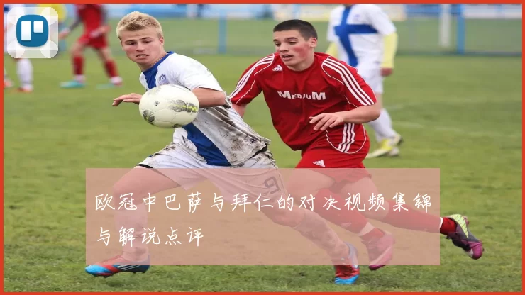 欧冠中巴萨与拜仁的对决视频集锦与解说点评