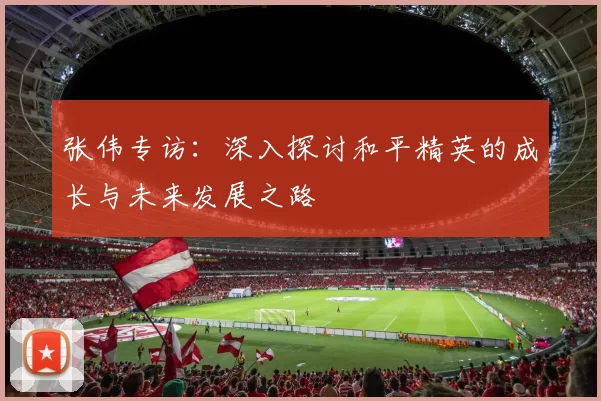 张伟专访：深入探讨和平精英的成长与未来发展之路