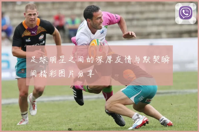 足球明星之间的深厚友情与默契瞬间精彩图片分享