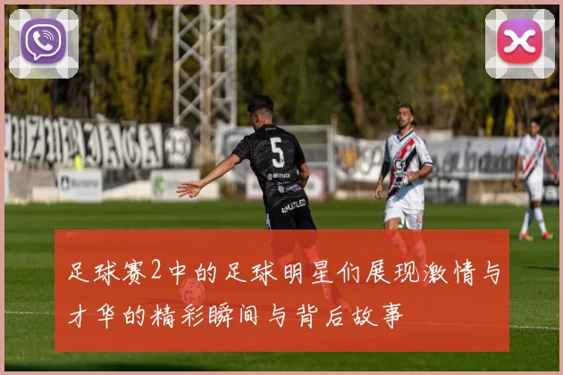 足球赛2中的足球明星们展现激情与才华的精彩瞬间与背后故事