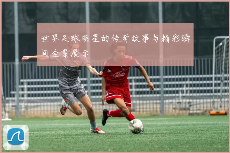世界足球明星的传奇故事与精彩瞬间全景展示