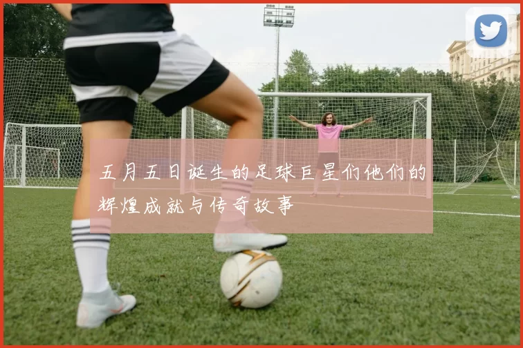 五月五日诞生的足球巨星们他们的辉煌成就与传奇故事