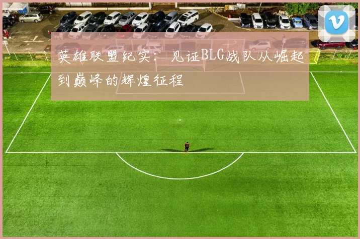 英雄联盟纪实：见证BLG战队从崛起到巅峰的辉煌征程