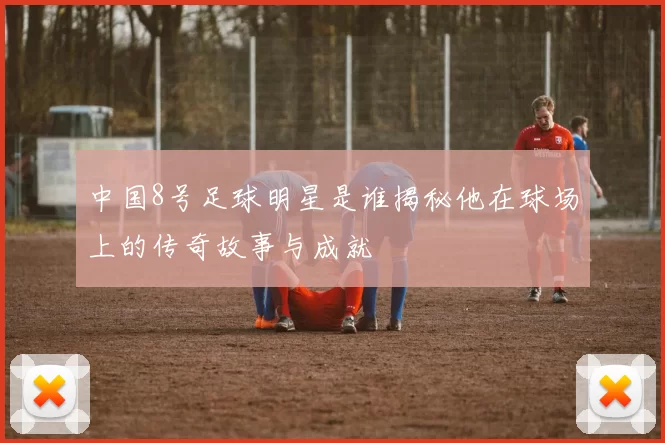 中国8号足球明星是谁揭秘他在球场上的传奇故事与成就