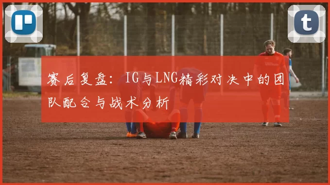 赛后复盘：IG与LNG精彩对决中的团队配合与战术分析