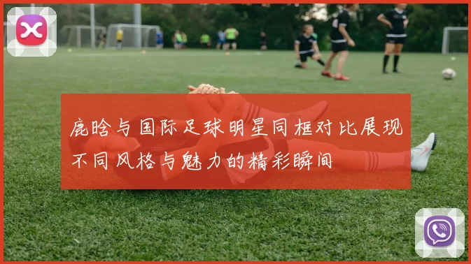 鹿晗与国际足球明星同框对比展现不同风格与魅力的精彩瞬间