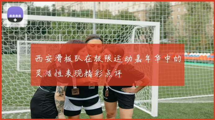 西安滑板队在极限运动嘉年华中的灵活性表现精彩点评