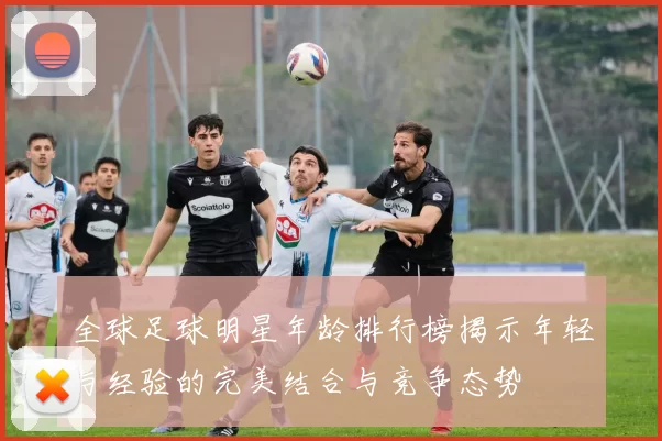 全球足球明星年龄排行榜揭示年轻与经验的完美结合与竞争态势