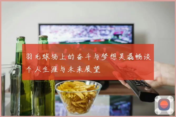 羽毛球场上的奋斗与梦想吴磊畅谈个人生涯与未来展望