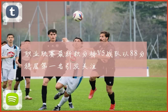职业联赛最新积分榜V5战队以88分稳居第一名引发关注