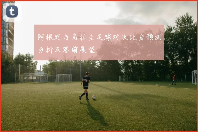 阿根廷与乌拉圭足球对决比分预测分析及赛前展望