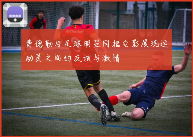 费德勒与足球明星同框合影展现运动员之间的友谊与激情